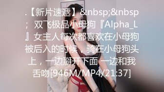 .【新片速遞】&nbsp;&nbsp;⚡双飞极品小母狗『Alpha_L』女主人每次都喜欢在小母狗被后入的时候，骑在小母狗头上，一边掰开下面 一边和我舌吻[946M/MP4/21:37]