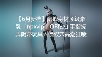 【6月新档】巅峰身材顶级豪乳「npxvip」OF私拍 手指抚弄阴蒂玩具入侵双穴高潮狂喷