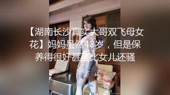 【湖南长沙真实大哥双飞母女花】妈妈虽然48岁，但是保养得很好甚至比女儿还骚