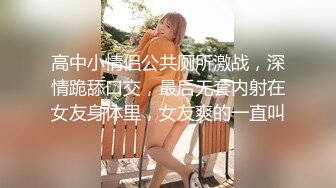 高中小情侣公共厕所激战，深情跪舔口交，最后无套内射在女友身体里，女友爽的一直叫