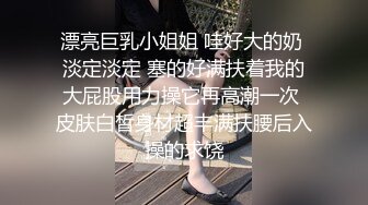 漂亮巨乳小姐姐 哇好大的奶 淡定淡定 塞的好满扶着我的大屁股用力操它再高潮一次 皮肤白皙身材超丰满扶腰后入操的求饶