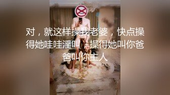 对，就这样操我老婆，快点操得她哇哇淫叫，操得她叫你爸爸叫你主人