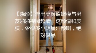 【晓彤】流出高颜值嫩模与男友啪啪视图超清，这颜值和皮肤，令很多小明星汗颜啊，绝对极品