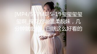 [MP4/559MB]5-19玺玺玺玺玺啊_探花约啪温柔靓妹，几分钟就缴枪，白瞎这么好看的妹子了