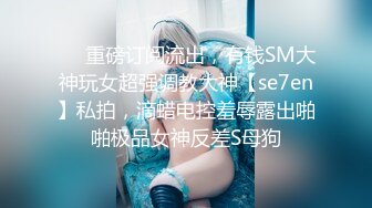 ❤️重磅订阅流出，有钱SM大神玩女超强调教大神【se7en】私拍，滴蜡电控羞辱露出啪啪极品女神反差S母狗