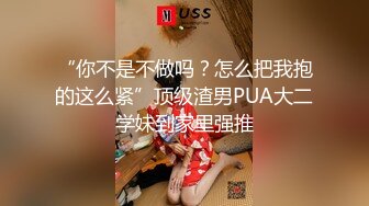 “你不是不做吗？怎么把我抱的这么紧”顶级渣男PUA大二学妹到家里强推