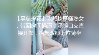 【李总探花】攻略按摩骚熟女，带回房间操逼，深喉口交直接开操，抬起双腿上位骑坐