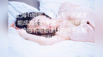 上海Ts妍熙：要几天不洗澡才能成为你的臭宝 ，约炮哥哥，偷拍下哥哥雄壮的样子，好厉害捏！