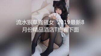 流水狠草骚骚女  2019最新8月份精品酒店T拍看下面