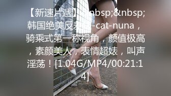 【新速片遞】&nbsp;&nbsp;韩国绝美反差婊-cat-nuna，骑乘式第一称视角，颜值极高，素颜美人，表情超婊，叫声淫荡！[1.04G/MP4/00:21:14]