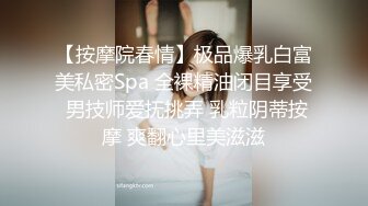 【按摩院春情】极品爆乳白富美私密Spa 全裸精油闭目享受 男技师爱抚挑弄 乳粒阴蒂按摩 爽翻心里美滋滋