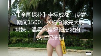 【全国探花】坐标成都，疫情期间1500一次约个漂亮大胸嫩妹，温柔态度好细皮嫩肉，女上位抽插