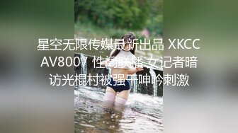 星空无限传媒最新出品 XKCCAV8007 性闻联播 女记者暗访光棍村被强干呻吟刺激