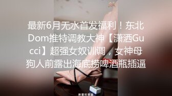 最新6月无水首发福利！东北Dom推特调教大神【潇洒Gucci】超强女奴训调，女神母狗人前露出海底捞啤酒瓶插逼