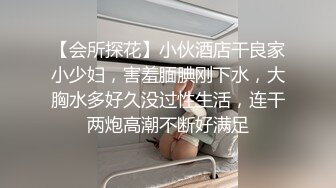 【会所探花】小伙酒店干良家小少妇，害羞腼腆刚下水，大胸水多好久没过性生活，连干两炮高潮不断好满足