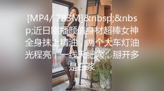 [MP4/ 783M]&nbsp;&nbsp;近日刚播颜值身材超棒女神全身抹上精油，两个大车灯油光程亮，一线天肥穴，掰开多是白浆