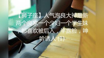 【狮子座】人气泡良大神最新两个良家一个少妇一个学生妹，都喜欢被后入，半露脸，呻吟诱人 (1)