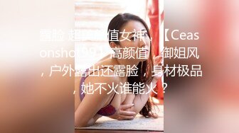 露脸 超美颜值女神，【Ceasonshot99】高颜值，御姐风，户外露出还露脸，身材极品，她不火谁能火？