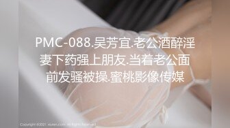 PMC-088.吴芳宜.老公酒醉淫妻下药强上朋友.当着老公面前发骚被操.蜜桃影像传媒