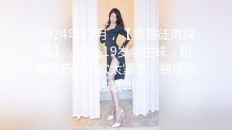 2024年12月，【鱼哥徒弟探花】，极品19岁学生妹，粉嫩乖巧，小穴太紧了，被插得嗷嗷叫