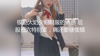 极品大奶少妇制服的诱惑 屁股翘穴特别紧，痛还要继续插