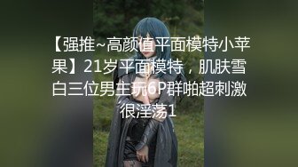 【强推~高颜值平面模特小苹果】21岁平面模特，肌肤雪白三位男主玩6P群啪超刺激很淫荡1