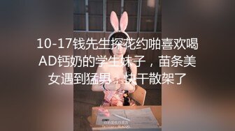 10-17钱先生探花约啪喜欢喝AD钙奶的学生妹子，苗条美女遇到猛男，快干散架了