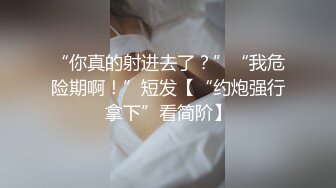 “你真的射进去了？”“我危险期啊！”短发【“约炮强行拿下”看简阶】