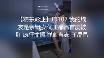 【精东影业】JD107 我的炮友是亲姐,女优王晶晶首度被肛 疯狂抽插 鲜血直流-王晶晶