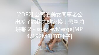 [2DF2] 公司的美女同事老公出差了约我去她家换上黑丝啪啪啪 2 - soav_evMerge[MP4/192MB][BT种子]