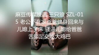 麻豆传媒映画 三只狼 SZL-015 老公不在家爸爸健身回来与儿媳上了床 骚逼儿媳给爸爸舌舔足交吃大鸡巴