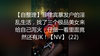 【自整理】菲律宾暴发户的淫乱生活，找了三个极品美女来给自己泻火，仔细一看里面竟然还有JK！【NV】 (22)