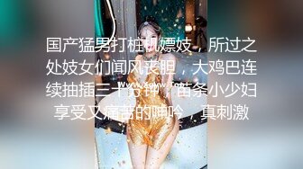 国产猛男打桩机嫖妓，所过之处妓女们闻风丧胆，大鸡巴连续抽插三十分钟，苗条小少妇享受又痛苦的呻吟，真刺激