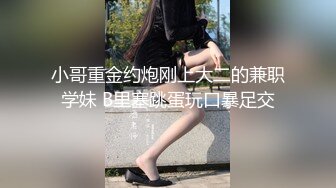 小哥重金约炮刚上大二的兼职学妹 B里塞跳蛋玩口暴足交