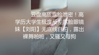 ⚫️⚫️云盘高质露脸泄密！高学历大学生极度反差露脸眼镜妹【刘阳】无底线自拍，露出裸舞啪啪，又骚又母狗