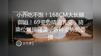 小乔吃不饱！168CM大长腿御姐！69姿势精油乳交，骑乘位爆操骚逼，各种姿势轮番操