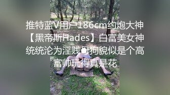 推特蓝V用户186cm约炮大神【黑帝斯Hades】白富美女神统统沦为淫贱母狗貌似是个高富帅玩得真是花