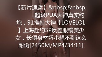 【新片速遞】&nbsp;&nbsp; ⚫️⚫️超级PUA大神真实约炮，91推特大神【LOVELOL】上海赴约3P反差眼镜美少女，长得身材娇小想不到这么耐肏[2450M/MP4/34:11]