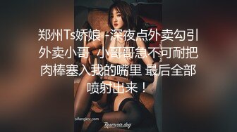 郑州Ts娇娘 -深夜点外卖勾引外卖小哥  小哥哥急不可耐把肉棒塞入我的嘴里 最后全部喷射出来！