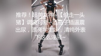 推荐！超美女神~【偷走一头猪】调皮可爱~酒瓶子插逼震出尿，漂亮学生妹，清纯外表下这么淫骚~