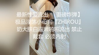 最新性爱流出❤️重磅炸弹】极品淫荡小母狗『ZHIROU』奶大肤白逼嫩啪啪流出 禁止戴套 必须内射