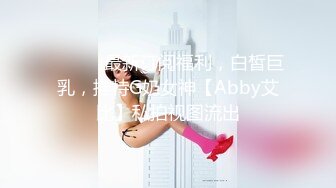 ⚫️⚫️最新订阅福利，白皙巨乳，推特G奶女神【Abby艾比】私拍视图流出