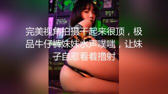 完美视角拍摄干起来很顶，极品牛仔裤妹妹水声噗嗤，让妹子自慰看着撸射