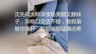 沈先森大师深夜场美腿文静妹子，深喉口交活不错，我假装被你强奸，抬起双腿猛操还疼要哭了