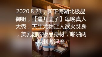 2020.8.21，新下海湖北极品御姐，【逼儿盖子】每晚真人大秀，天生尤物让人欲火焚身，美乳翘臀极品身材，啪啪两炮刺激淫靡