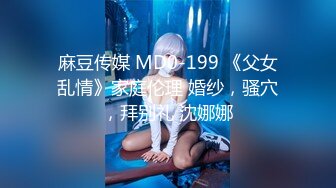 麻豆传媒 MD0-199 《父女乱情》家庭伦理 婚纱，骚穴，拜别礼 沈娜娜