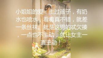 小姐姐的爱：生过孩子，有奶水也喷水，看着真不错，就差一条丝袜。就是这男的忒欠揍，一点也不主动，就让女主一直主动！