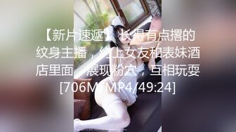 【新片速遞】 长得有点撂的纹身主播，约上女友和表妹酒店里面，展现粉穴，互相玩耍[706M/MP4/49:24]