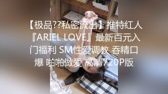 【极品??私密流出】推特红人『ARIEL LOVE』最新百元入门福利 SM性爱调教 吞精口爆 啪啪做爱 高清720P版