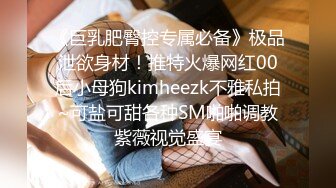 《巨乳肥臀控专属必备》极品泄欲身材！推特火爆网红00后小母狗kimheezk不雅私拍~可盐可甜各种SM啪啪调教紫薇视觉盛宴